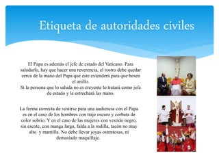 Etiqueta de autoridades civiles 
El Papa es además el jefe de estado del Vaticano. Para 
saludarlo, hay que hacer una reverencia, el rostro debe quedar 
cerca de la mano del Papa que este extenderá para que besen 
el anillo. 
Si la persona que lo saluda no es creyente lo tratará como jefe 
de estado y le estrechará las mano. 
La forma correcta de vestirse para una audiencia con el Papa 
es en el caso de los hombres con traje oscuro y corbata de 
color sobrio. Y en el caso de las mujeres con vestido negro, 
sin escote, con manga larga, falda a la rodilla, tacón no muy 
alto y mantilla. No debe llevar joyas ostentosas, ni 
demasiado maquillaje. 
