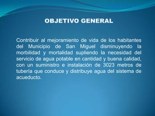 Contribuir al mejoramiento de vida de los habitantes
del Municipio de San Miguel disminuyendo la
morbilidad y mortalidad supliendo la necesidad del
servicio de agua potable en cantidad y buena calidad,
con un suministro e instalación de 3023 metros de
tubería que conduce y distribuye agua del sistema de
acueducto.
 