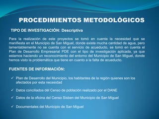 TIPO DE INVESTIGACIÓN: Descriptiva

Para la realización de este proyectos se tomó en cuenta la necesidad que se
manifiesta en el Municipio de San Miguel, donde existe mucha cantidad de agua, pero
lamentablemente no se cuenta con el servicio de acueducto, se tomó en cuenta el
Plan de Desarrollo Empresarial PDE con el tipo de investigación aplicada, ya que
estamos haciendo un reconocimiento del entorno del Municipio de San Miguel, donde
hemos visto la problemática que tiene en cuanto a la falta de acueducto.

FUENTES DE INFORMACIÓN:

  Plan de Desarrollo del Municipio, los habitantes de la región quienes son los
   afectados por esta necesidad

  Datos conciliados dél Censo de población realizado por el DANE

  Datos de la oficina del Censo Sisben del Municipio de San Miguel

  Documentales del Municipio de San Miguel
 