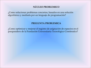 NÚCLEO PROBLEMICO ¿Como solucionar problemas concretos, basados en una solución algorítmica y mediada por un lenguaje de programación? PREGUNTA PROBLEMICA ¿Como optimizar y mejorar el registro de asignación de espacios en el parqueadero de la Fundación Universitaria Tecnológico Comfenalco? 