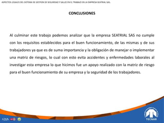 CONCLUSIONES
Al culminar este trabajo podemos analizar que la empresa SEATRIAL SAS no cumple
con los requisitos establecidos para el buen funcionamiento, de las mismas y de sus
trabajadores ya que es de suma importancia y la obligación de manejar o implementar
una matriz de riesgos, lo cual con esto evita accidentes y enfermedades laborales al
investigar esta empresa lo que hicimos fue un apoyo realizado con la matriz de riesgo
para el buen funcionamiento de su empresa y la seguridad de los trabajadores.
ASPECTOS LEGALES DEL SISTEMA DE GESTION DE SEGURIDAD Y SALUD EN EL TRABAJO EN LA EMPRESA SEATRIAL SAS.
 
