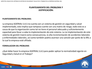 PLANTEAMIENTO DEL PROBLEMA Y
JUSTIFICACIÓN:
PLANTEAMIENTO DEL PROBLEMA:
La empresa SEATRIAL S.A.S no cuenta con un sistema de gestión en seguridad y salud
implementado, esto implica que tampoco cuente con una matriz de riesgo, todo esto es a
causa de que la organización como tal no tiene el personal adecuado y suficientemente
capacitad para llevar a cabo la implementación de este sistema. La no implementación de este
sistema de gestión traerá como consecuencias, la alta incrementación de accidentes laborales
y enfermedades laborales, así como también podría acarrear una sanción por parte de la ARL a
la cual la empresa esté afiliada.
FORMULACION DEL PROBLEMA
¿Qué debe hacer la empresa SEATRIAL S.A.S para poder aplicar la normatividad vigente en
Seguridad y Salud en el Trabajo?
ASPECTOS LEGALES DEL SISTEMA DE GESTION DE SEGURIDAD Y SALUD EN EL TRABAJO EN LA EMPRESA SEATRIAL SAS.
 