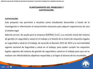 PLANTEAMIENTO DEL PROBLEMA Y
JUSTIFICACIÓN:
JUSTIFICACIÓN:
Este proyecto nos permitirá a nosotros como estudiantes desarrollar a través de la
investigación e información el conocimiento necesario para adquirir experiencias de cara
al ámbito legal
Además servirá de ayuda para la empresa SEATRIAL S.A.S, a su revisión inicial del sistema
de gestión en seguridad y salud en el trabajo y el diseño de la matriz de requisitos legales
en seguridad y salud en el trabajo, de acuerdo al decreto 1072 de 2015 y la normatividad
vigente nacional de Seguridad y salud en el trabajo, para poder cumplir los requisitos
legales vigentes del sistema de gestión de seguridad y salud en el trabajo para que así se
realicen con efectividad los objetivos requeridos y se logre el alcance de los resultados.
ASPECTOS LEGALES DEL SISTEMA DE GESTION DE SEGURIDAD Y SALUD EN EL TRABAJO EN LA EMPRESA SEATRIAL SAS.
 