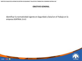 OBJETIVO GENERAL
Identificar la normatividad vigente en Seguridad y Salud en el Trabajo en la
empresa SEATRIAL S.A.S
ASPECTOS LEGALES DEL SISTEMA DE GESTION DE SEGURIDAD Y SALUD EN EL TRABAJO EN LA EMPRESA SEATRIAL SAS.
 