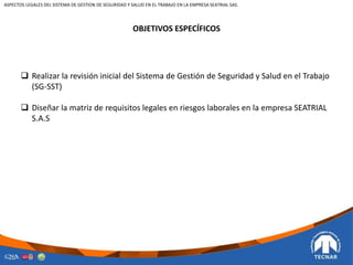 OBJETIVOS ESPECÍFICOS
 Realizar la revisión inicial del Sistema de Gestión de Seguridad y Salud en el Trabajo
(SG-SST)
 Diseñar la matriz de requisitos legales en riesgos laborales en la empresa SEATRIAL
S.A.S
ASPECTOS LEGALES DEL SISTEMA DE GESTION DE SEGURIDAD Y SALUD EN EL TRABAJO EN LA EMPRESA SEATRIAL SAS.
 