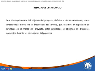 RESULTADOS DEL PROYECTO
Para el cumplimiento del objetivo del proyecto, definimos ciertos resultados, como
consecuencia directa de la producción del servicio, que estamos en capacidad de
garantizar en el marco del proyecto. Estos resultados se obtienen en diferentes
momentos durante las ejecuciones del proyecto
ASPECTOS LEGALES DEL SISTEMA DE GESTION DE SEGURIDAD Y SALUD EN EL TRABAJO EN LA EMPRESA SEATRIAL SAS.
 