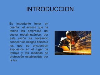 INTRODUCCION

Es importante tener en
cuenta el avance que ha
tenido las empresas del
sector metalmecánico, por
esta razón es necesario
conocer los riesgos físicos a
los que se encuentran
expuestos en el lugar de
trabajo y las medidas de
protección establecidas por
la ley
 