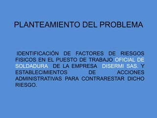 PLANTEAMIENTO DEL PROBLEMA


IDENTIFICACIÓN DE FACTORES DE RIESGOS
FISICOS EN EL PUESTO DE TRABAJO OFICIAL DE
SOLDADURA DE LA EMPRESA DISERMI SAS. Y
ESTABLECIMIENTOS        DE       ACCIONES
ADMINISTRATIVAS PARA CONTRARESTAR DICHO
RIESGO.
 