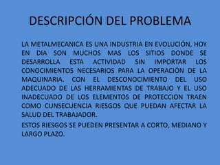 DESCRIPCIÓN DEL PROBLEMA
LA METALMECANICA ES UNA INDUSTRIA EN EVOLUCIÓN, HOY
EN DIA SON MUCHOS MAS LOS SITIOS DONDE SE
DESARROLLA ESTA ACTIVIDAD SIN IMPORTAR LOS
CONOCIMIENTOS NECESARIOS PARA LA OPERACIÓN DE LA
MAQUINARIA. CON EL DESCONOCIMIENTO DEL USO
ADECUADO DE LAS HERRAMIENTAS DE TRABAJO Y EL USO
INADECUADO DE LOS ELEMENTOS DE PROTECCION TRAEN
COMO CUNSECUENCIA RIESGOS QUE PUEDAN AFECTAR LA
SALUD DEL TRABAJADOR.
ESTOS RIESGOS SE PUEDEN PRESENTAR A CORTO, MEDIANO Y
LARGO PLAZO.
 