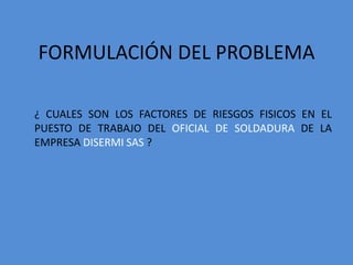 FORMULACIÓN DEL PROBLEMA

¿ CUALES SON LOS FACTORES DE RIESGOS FISICOS EN EL
PUESTO DE TRABAJO DEL OFICIAL DE SOLDADURA DE LA
EMPRESA DISERMI SAS ?
 