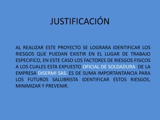 JUSTIFICACIÓN

AL REALIZAR ESTE PROYECTO SE LOGRARA IDENTIFICAR LOS
RIESGOS QUE PUEDAN EXISTIR EN EL LUGAR DE TRABAJO
ESPECIFICO, EN ESTE CASO LOS FACTORES DE RIESGOS FISICOS
A LOS CUALES ESTA EXPUESTO OFICIAL DE SOLDADURA DE LA
EMPRESA DISERMI SAS. ES DE SUMA IMPORTANTANCIA PARA
LOS FUTUROS SALUBRISTA IDENTIFICAR ESTOS RIESGOS,
MINIMIZAR Y PREVENIR.
 