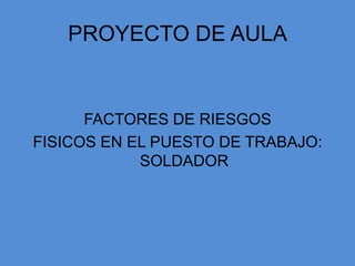 PROYECTO DE AULA


      FACTORES DE RIESGOS
FISICOS EN EL PUESTO DE TRABAJO:
            SOLDADOR
 
