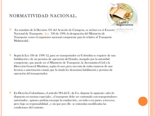 NORMATIVIDAD NACIONAL.


En mandato de la Decisión 331 del Acuerdo de Cartagena, se incluyó en el Estatuto
Nacional de Transporte, Ley 336 de 1996, la designación del Ministerio de
Transporte como el organismo nacional competente para lo relativo al Transporte
Multimodal .



Según la Ley 336 de 1996 12, para ser transportador en Colombia se requiere de una
habilitación y de un permiso de operación del Estado, otorgado por la autoridad
competente, que puede ser el Ministerio de Transporte, la Aeronáutica Civil o la
Dirección General Marítima, según el caso; pero necesita de todas maneras de una
licencia o autorización estatal, que la citada ley denomina habilitación y permiso de
operación del transportador.



En Derecho Colombiano, el artículo 984 del C. de Co. dispone lo siguiente: salvo lo
dispuesto en normas especiales , el transporte debe ser contratado con transportadores
autorizados , quienes podrán encargar la conducción , en todo o en partes a terceros,
pero bajo su responsabilidad , y sin que por ello se entiendan modificadas las
condiciones del contrato.

 