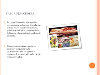 CARGA PERECEDERA


La Carga Perecedera son aquellos
productos que sufren una degradación
normal en sus características físicas,
químicas y biológicas como resultado
del tiempo y las condiciones del medio
ambiente.



Carga cuyo manejo es especial en
tiempos y temperaturas, la
coordinación debe ser optima el
empaque debe ser el adecuado , Según
regulación IATA.

 