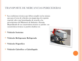 TRANSPORTE DE MERCANCIAS PERECEDERAS


Las condiciones técnicas que deben cumplir son las mismas
que para el resto de vehículos sin ningún tipo de requisito
especial, salvo estar homologadas de acuerdo a las
prescripciones del Ministerio de Industria y Energía.
Dependiendo de sus características técnicas se pueden sus
características técnicas se pueden clasificar en:



Vehículo Isotermo



Vehículo Refrigerante Refrigerado



Vehículo Frigorífico



Vehículo Calorífico o Calorifugado

 