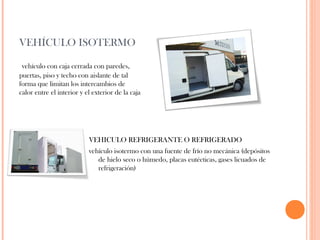 VEHÍCULO ISOTERMO
vehículo con caja cerrada con paredes,
puertas, piso y techo con aislante de tal
forma que limitan los intercambios de
calor entre el interior y el exterior de la caja

VEHICULO REFRIGERANTE O REFRIGERADO
vehículo isotermo con una fuente de frío no mecánica (depósitos
de hielo seco o húmedo, placas eutécticas, gases licuados de
refrigeración)

 
