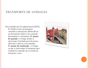 TRANSPORTE DE ANIMALES

Esta regulado por la reglamentación IATA.
Se clasifica como un transporte
sometido a autorización. Deben llevar
un documento relativo a los controles
fitosanitarios y veterinarios. El punto
de parada es el lugar donde se
interrumpe el traslado para descansar,
alimentar o abrevar a los animales.
El punto de trasbordo  es el lugar
en que se interrumpe el transporte para
trasladar los animales de un medio de
transporte a otro.

 