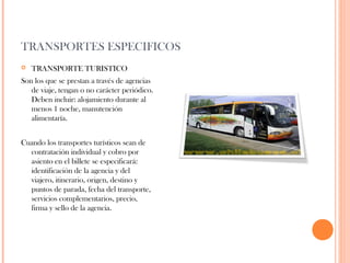 TRANSPORTES ESPECIFICOS


TRANSPORTE TURISTICO

Son los que se prestan a través de agencias
de viaje, tengan o no carácter periódico.
Deben incluir: alojamiento durante al
menos 1 noche, manutención
alimentaría.
Cuando los transportes turísticos sean de
contratación individual y cobro por
asiento en el billete se especificará:
identificación de la agencia y del
viajero, itinerario, origen, destino y
puntos de parada, fecha del transporte,
servicios complementarios, precio,
firma y sello de la agencia.

 
