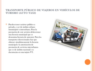 TRANSPORTE PÚBLICO DE VIAJEROS EN VEHÍCULOS DE
TURISMO (AUTO TAXI)



Pueden tener carácter público o
privado, y ser de ámbito urbano
(municipio) o interurbano. Para la
prestación de este servicio deben tener
una licencia municipal que se
denomina licencia de auto-taxi. Para los
transportes discrecionales hay que
obtener simultáneamente la licencia
municipal y la autorización de
prestación de servicios interurbanos
que es de ámbito nacional y se
documenta en una tarjeta VT.

 