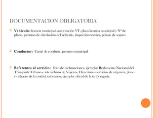 DOCUMENTACION OBLIGATORIA


Vehículo: licencia municipal, autorización VT, placa licencia municipal y Nº de
plazas, permiso de circulación del vehículo, inspección técnica, pólizas de seguro



Conductor: Carné de conducir, permiso municipal



Referentes al servicio: libro de reclamaciones, ejemplar Reglamento Nacional del
Transporte Urbano e interurbano de Viajeros, Direcciones servicios de urgencia, plano
y callejero de la ciudad, talonarios, ejemplar oficial de la tarifa vigente.

 