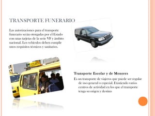 TRANSPORTE FUNERARIO
Las autorizaciones para el transporte
funerario serán otorgadas por el Estado
con unas tarjetas de la serie VF y ámbito
nacional. Los vehículos deben cumplir
unos requisitos técnicos y sanitarios.

Transporte Escolar y de Menores
Es un transporte de viajeros que puede ser regular
de uso general o especial. Existiendo varios
centros de actividad en los que el transporte
tenga su origen y destino

 