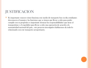 JUSTIFICACION


Es importante conocer cómo funciona este medio de transporte hoy en día estudiantes
desconocen el manejo y las funciones que se tienen que llevar a cabo para poder
cumplir con su propósito es importante destacar las responsabilidades que tiene el
transportistas y el expedidor para llevar a cabo una operación de acuerdo a la
normatividad nacional del país, este proyecto investigativo hablaremos de todo lo
relacionado con este transporte aeroportuario.

 