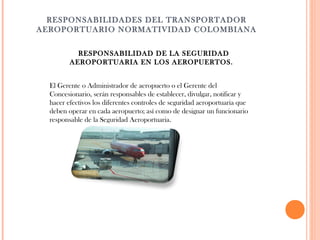  
RESPONSABILIDADES DEL TRANSPORTADOR
AEROPORTUARIO NORMATIVIDAD COLOMBIANA
RESPONSABILIDAD DE LA SEGURIDAD
AEROPORTUARIA EN LOS AEROPUERTOS.
El Gerente o Administrador de aeropuerto o el Gerente del
Concesionario, serán responsables de establecer, divulgar, notificar y
hacer efectivos los diferentes controles de seguridad aeroportuaria que
deben operar en cada aeropuerto; así como de designar un funcionario
responsable de la Seguridad Aeroportuaria.

 