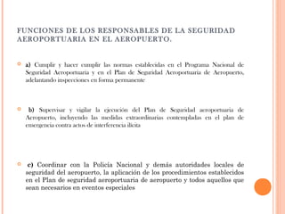 FUNCIONES DE LOS RESPONSABLES DE LA SEGURIDAD
AEROPORTUARIA EN EL AEROPUERTO.



a) Cumplir y hacer cumplir las normas establecidas en el Programa Nacional de
Seguridad Aeroportuaria y en el Plan de Seguridad Aeroportuaria de Aeropuerto,
adelantando inspecciones en forma permanente



 b) Supervisar y vigilar la ejecución del Plan de Seguridad aeroportuaria de
Aeropuerto, incluyendo las medidas extraordinarias contempladas en el plan de
emergencia contra actos de interferencia ilícita



 c) Coordinar con la Policía Nacional y demás autoridades locales de
seguridad del aeropuerto, la aplicación de los procedimientos establecidos
en el Plan de seguridad aeroportuaria de aeropuerto y todos aquellos que
sean necesarios en eventos especiales

 