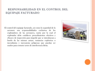   RESPONSABILIDAD EN EL CONTROL DEL
EQUIPAJE FACTURADO

El control del equipaje facturado, así como la seguridad de la
aeronave son responsabilidades exclusivas de los
explotadores de las aeronaves, razón por la cual el
explotador debe establecer procedimientos efectivos y
eficaces de inspección para impedir que se introduzcan a
bordo de las mismas armas, sustancias explosivas o
incendiarias y mercancías peligrosas que puedan ser
usados para cometer actos de interferencia ilícita.

 