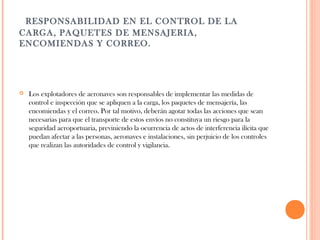   RESPONSABILIDAD EN EL CONTROL DE LA
CARGA, PAQUETES DE MENSAJERIA,
ENCOMIENDAS Y CORREO.



Los explotadores de aeronaves son responsables de implementar las medidas de
control e inspección que se apliquen a la carga, los paquetes de mensajería, las
encomiendas y el correo. Por tal motivo, deberán agotar todas las acciones que sean
necesarias para que el transporte de estos envíos no constituya un riesgo para la
seguridad aeroportuaria, previniendo la ocurrencia de actos de interferencia ilícita que
puedan afectar a las personas, aeronaves e instalaciones, sin perjuicio de los controles
que realizan las autoridades de control y vigilancia.

 