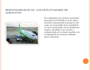 RESPONSABILIDAD DE LOS EXPLOTADORES DE
AERONAVES.
Los explotadores de aeronaves autorizados
para operar en Colombia, sean de origen
nacional o internacional, de pasajeros o de
carga, son responsables de la seguridad de
sus áreas operacionales, de las instalaciones
propias, arrendadas o en su poder a
cualquier título, de sus bienes muebles y de
la seguridad de las aeronaves utilizadas
para su operación.

 