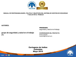 AUTORES:
grupo de seguridad y salud en el trabajo
(1)
MANUAL DE RESPONSABILIDADES, POLITICA Y OBJETIVOS DEL SISTEMA DE GESTION DE SEGURIDAD
Y SALUD EN EL TRABAJO
PROGRAMA:
seguridad y salud en el trabajo
COORDINADOR DEL PROYECTO:
tomas estrada
riesto44@Hotmail.com
Cartagena de Indias
Colombia
Mayo 2015
 