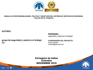 AUTORES:
grupo de seguridad y salud en el trabajo
(1)
MANUAL DE RESPONSABILIDADES, POLITICA Y OBJETIVOS DEL SISTEMA DE GESTION DE SEGURIDAD
Y SALUD EN EL TRABAJO
PROGRAMA:
seguridad y salud en el trabajo
COORDINADOR DEL PROYECTO:
tomas estrada
riesto44@Hotmail.com
Cartagena de Indias
Colombia
NOVIEMBRE 2016
 