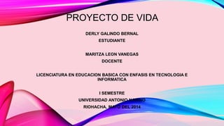 PROYECTO DE VIDA 
DERLY GALINDO BERNAL 
ESTUDIANTE 
MARITZA LEON VANEGAS 
DOCENTE 
LICENCIATURA EN EDUCACION BASICA CON ENFASIS EN TECNOLOGIA E 
INFORMATICA 
I SEMESTRE 
UNIVERSIDAD ANTONIO NARINO 
RIOHACHA, MAYO DEL 2014 
 