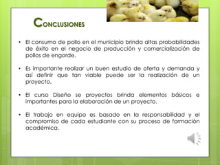 • El consumo de pollo en el municipio brinda altas probabilidades
de éxito en el negocio de producción y comercialización de
pollos de engorde.
• Es importante realizar un buen estudio de oferta y demanda y
así definir que tan viable puede ser la realización de un
proyecto.
• El curso Diseño se proyectos brinda elementos básicos e
importantes para la elaboración de un proyecto.
• El trabajo en equipo es basado en la responsabilidad y el
compromiso de cada estudiante con su proceso de formación
académica.
CONCLUSIONES
 