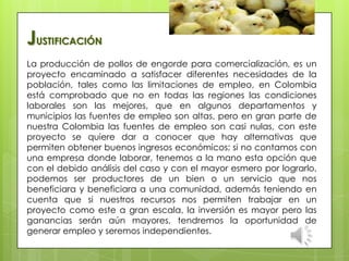 La producción de pollos de engorde para comercialización, es un
proyecto encaminado a satisfacer diferentes necesidades de la
población, tales como las limitaciones de empleo, en Colombia
está comprobado que no en todas las regiones las condiciones
laborales son las mejores, que en algunos departamentos y
municipios las fuentes de empleo son altas, pero en gran parte de
nuestra Colombia las fuentes de empleo son casi nulas, con este
proyecto se quiere dar a conocer que hay alternativas que
permiten obtener buenos ingresos económicos; si no contamos con
una empresa donde laborar, tenemos a la mano esta opción que
con el debido análisis del caso y con el mayor esmero por lograrlo,
podemos ser productores de un bien o un servicio que nos
beneficiara y beneficiara a una comunidad, además teniendo en
cuenta que si nuestros recursos nos permiten trabajar en un
proyecto como este a gran escala, la inversión es mayor pero las
ganancias serán aún mayores, tendremos la oportunidad de
generar empleo y seremos independientes.
JUSTIFICACIÓN
 