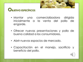 • Montar una comercializadora dirigida
inicialmente a la venta del pollo de
engorde.
• Ofrecer nuevas presentaciones y pollo de
buena calidad a los consumidores.
• Abrir nuevos espacios de mercado.
• Capacitación en el manejo, sacrificio y
beneficio del pollo.
OBJETIVO ESPECÍFICOS
 