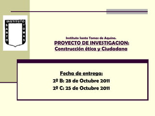 Instituto Santo Tomas de Aquino.   PROYECTO DE INVESTIGACION: Construcción ética y Ciudadana Fecha de entrega: 2º B: 28 de Octubre 2011 2º C: 25 de Octubre 2011 