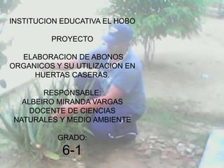 INSTITUCION EDUCATIVA EL HOBO

         PROYECTO

  ELABORACION DE ABONOS
ORGANICOS Y SU UTILIZACION EN
     HUERTAS CASERAS.

       RESPONSABLE:
  ALBEIRO MIRANDA VARGAS
    DOCENTE DE CIENCIAS
NATURALES Y MEDIO AMBIENTE

           GRADO:
            6-1
 