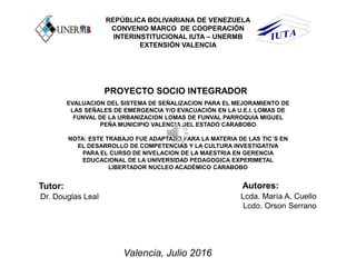REPÚBLICA BOLIVARIANA DE VENEZUELA
CONVENIO MARCO DE COOPERACIÓN
INTERINSTITUCIONAL IUTA – UNERMB
EXTENSIÓN VALENCIA
PROYECTO SOCIO INTEGRADOR
EVALUACION DEL SISTEMA DE SEÑALIZACION PARA EL MEJORAMIENTO DE
LAS SEÑALES DE EMERGENCIA Y/O EVACUACIÓN EN LA U.E.I. LOMAS DE
FUNVAL DE LA URBANIZACION LOMAS DE FUNVAL PARROQUIA MIGUEL
PEÑA MUNICIPIO VALENCIA DEL ESTADO CARABOBO
NOTA: ESTE TRABAJO FUE ADAPTADO PARA LA MATERIA DE LAS TIC´S EN
EL DESARROLLO DE COMPETENCIAS Y LA CULTURA INVESTIGATIVA
PARA EL CURSO DE NIVELACION DE LA MAESTRIA EN GERENCIA
EDUCACIONAL DE LA UNIVERSIDAD PEDAGOGICA EXPERIMETAL
LIBERTADOR NUCLEO ACADÉMICO CARABOBO
Autores:
Lcda. María A. Cuello
Lcdo. Orson Serrano
Valencia, Julio 2016
Tutor:
Dr. Douglas Leal
 