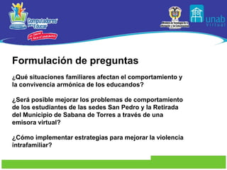 Formulación de preguntas¿Qué situaciones familiares afectan el comportamiento y la convivencia armónica de los educandos?¿Será posible mejorar los problemas de comportamiento de los estudiantes de las sedes San Pedro y la Retirada del Municipio de Sabana de Torres a través de una emisora virtual?¿Cómo implementar estrategias para mejorar la violencia intrafamiliar?