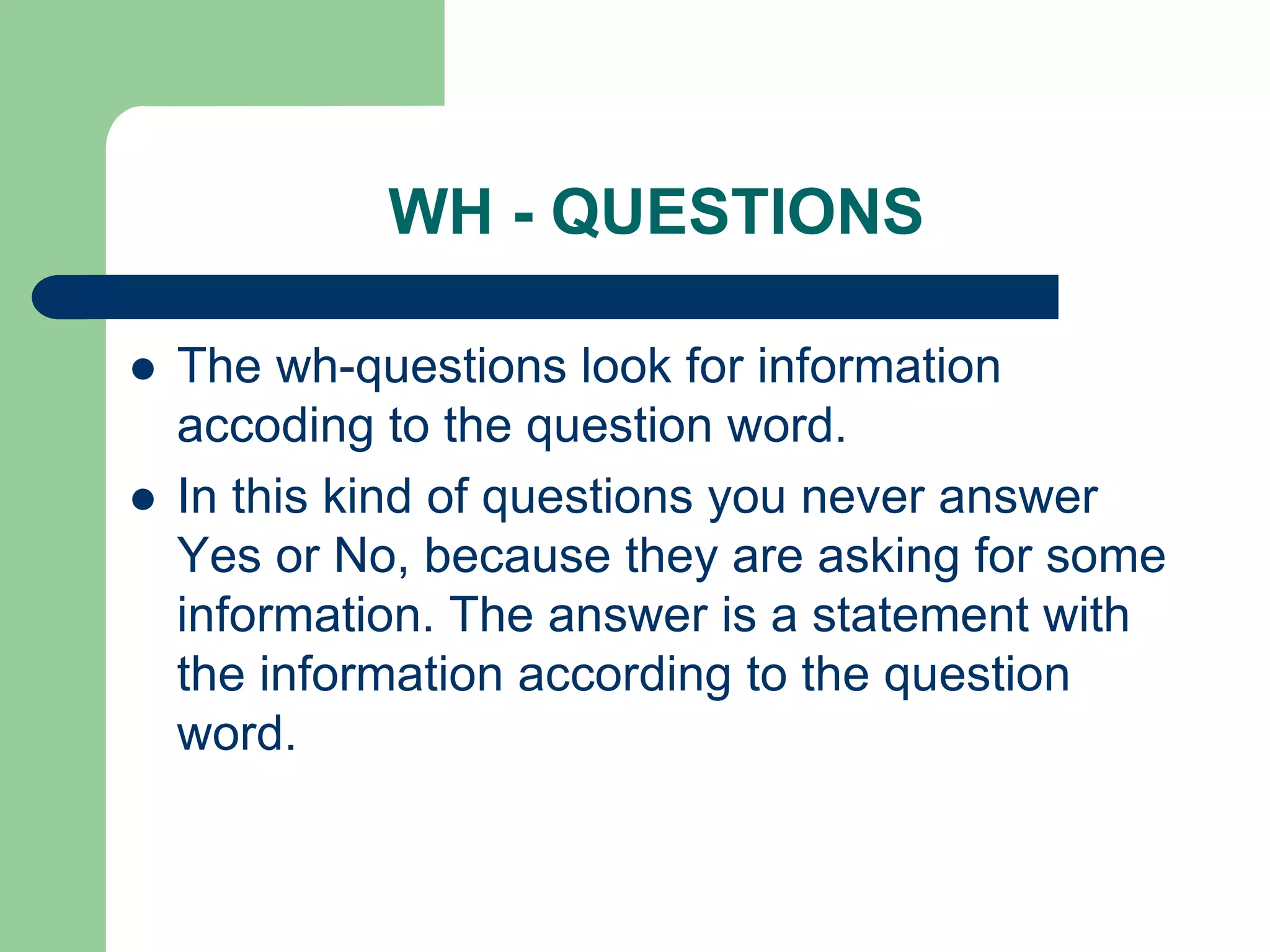 WH - QUESTIONS



The wh-questions look for information
accoding to the question word.
In this kind of questions you never answer
Yes or No, because they are asking for some
information. The answer is a statement with
the information according to the question
word.

 