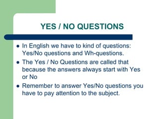 YES / NO QUESTIONS





In English we have to kind of questions:
Yes/No questions and Wh-questions.
The Yes / No Questions are called that
because the answers always start with Yes
or No
Remember to answer Yes/No questions you
have to pay attention to the subject.

 