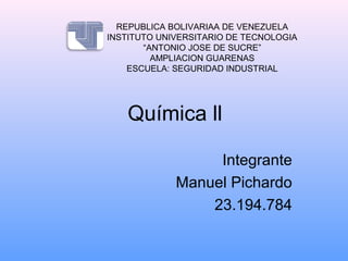 Química ll
Integrante
Manuel Pichardo
23.194.784
REPUBLICA BOLIVARIAA DE VENEZUELA
INSTITUTO UNIVERSITARIO DE TECNOLOGIA
“ANTONIO JOSE DE SUCRE”
AMPLIACION GUARENAS
ESCUELA: SEGURIDAD INDUSTRIAL
 