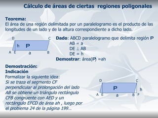 Cálculo de áreas de ciertas  regiones poligonales Teorema: El área de una región delimitada por un paralelogramo es el producto de las longitudes de un lado y de la altura correspondiente a dicho lado. Demostración: Indicación  Formalizar la siguiente idea: Si se traza el segmento CF perpendicular al prolongación del lado AB se obtiene un triángulo rectángulo  CFB congruente con AED y un rectángulo EFCD de área ah , luego por el problema 24 de la página 199… A B C D Dado : ABCD paralelogramo que delimita región  P AB = a DE    AB DE = h Demostrar : área( P ) =ah  a P E h A B C D a h P E F 