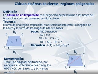 Cálculo de áreas de ciertas  regiones poligonales Definición La  altura de un trapezoide  es el segmento perpendicular a las bases del trapezoide y con sus extremos en dichas bases.  Teorema : El área de una región trapezoidal es el semiproducto entre la longitud de la altura y la suma de las longitudes de sus bases. Dado : ABCD trapecio AB  ||   CD AB = b 1  ,  CD =  b 2  DE    AB ,  DE = h Demostrar : a( T ) = h(b 1 +b 2 )/2 Demostración : Trace una diagonal del trapecio, por ejemplo CA, obteniendo dos triángulos ABC y ACD con bases b 1  y b 2  y altura común h A B C D E b 1 b 2 h T A B C D E b 1 b 2 h 