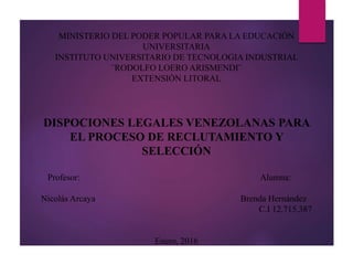 RÉPUBLICA BOLIVARIANA DE VENEZUELA
MINISTERIO DEL PODER POPULAR PARA LA EDUCACIÓN
UNIVERSITARIA
INSTITUTO UNIVERSITARIO DE TECNOLOGIA INDUSTRIAL
¨RODOLFO LOERO ARISMENDI¨
EXTENSIÓN LITORAL
DISPOCIONES LEGALES VENEZOLANAS PARA
EL PROCESO DE RECLUTAMIENTO Y
SELECCIÓN
Profesor: Alumna:
Nicolás Arcaya Brenda Hernández
C.I 12.715.387
Enero, 2016
 