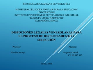 RÉPUBLICA BOLIVARIANA DE VENEZUELA
MINISTERIO DEL PODER POPULAR PARA LA EDUCACIÓN
UNIVERSITARIA
INSTITUTO UNIVERSITARIO DE TECNOLOGIA INDUSTRIAL
¨RODOLFO LOERO ARISMENDI¨
EXTENSIÓN LITORAL
DISPOCIONES LEGALES VENEZOLANAS PARA
EL PROCESO DE RECLUTAMIENTO Y
SELECCIÓN
Profesor: Alumna:
Nicolás Arcaya Izaguirre Janeth
C.I 10.893.813
Enero, 2016
 