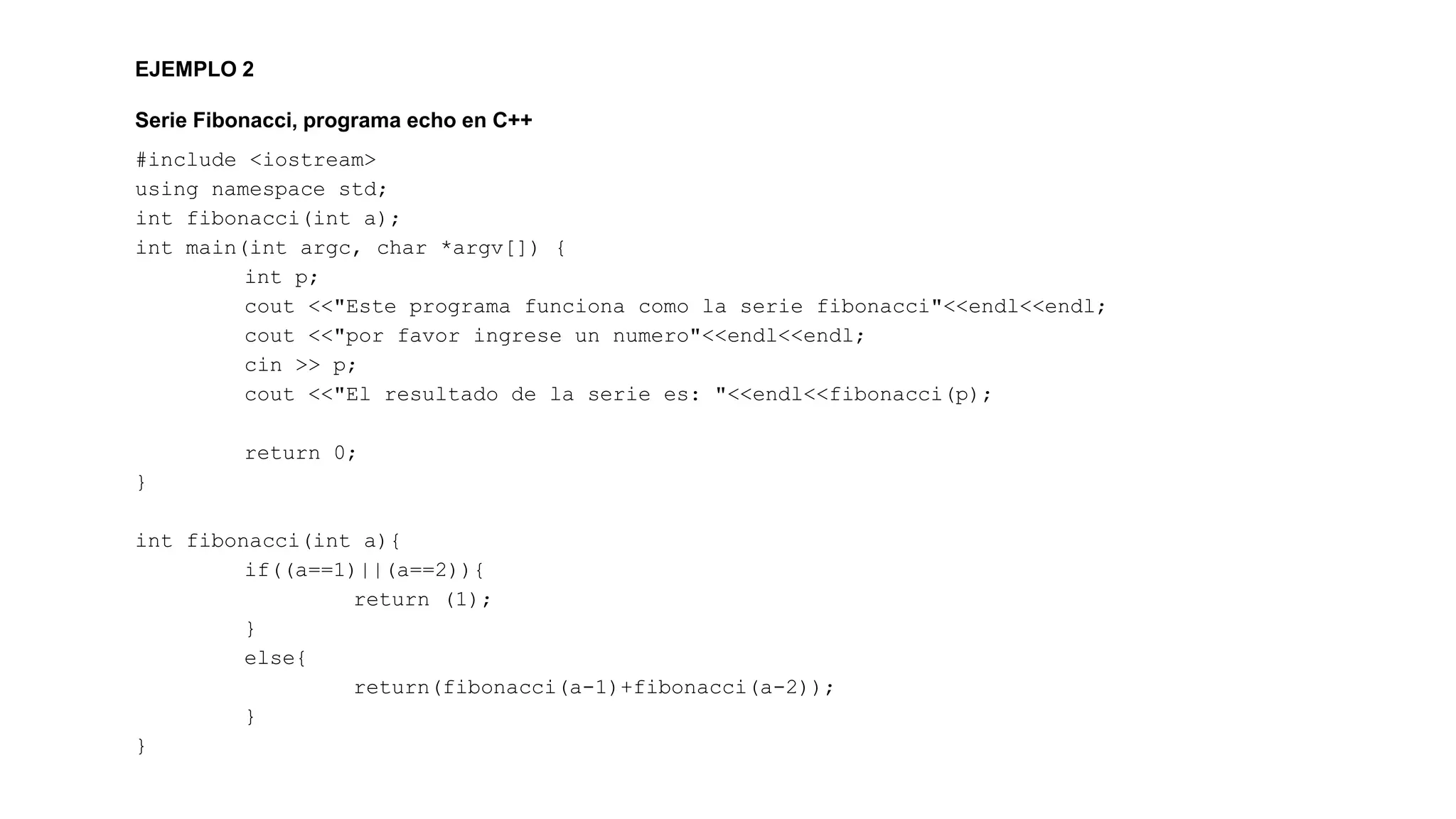 EJEMPLO 2 
Serie Fibonacci, programa echo en C++ 
#include <iostream> 
using namespace std; 
int fibonacci(int a); 
int main(int argc, char *argv[]) { 
int p; 
cout <<"Este programa funciona como la serie fibonacci"<<endl<<endl; 
cout <<"por favor ingrese un numero"<<endl<<endl; 
cin >> p; 
cout <<"El resultado de la serie es: "<<endl<<fibonacci(p); 
return 0; 
} 
int fibonacci(int a){ 
if((a==1)||(a==2)){ 
return (1); 
} 
else{ 
return(fibonacci(a-1)+fibonacci(a-2)); 
} 
} 
 