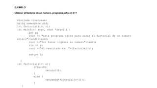 EJEMPLO 
Obtener el factorial de un número, programa echo en C++ 
#include <iostream> 
using namespace std; 
int factorial(int n); 
int main(int argc, char *argv[]) { 
int p; 
cout << "este programa sirve para sacar el factorial de un numero 
entero"<<endl<<endl; 
cout <<"Por favor ingrese su numero"<<endl; 
cin >> p; 
cout <<"el resultado es: "<<factorial(p); 
return 0; 
} 
int factorial(int n){ 
if(n==0){ 
return(1); 
} 
else { 
return(n*factorial(n-1)); 
} 
} 
 
